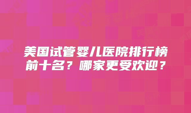 美国试管婴儿医院排行榜前十名？哪家更受欢迎？