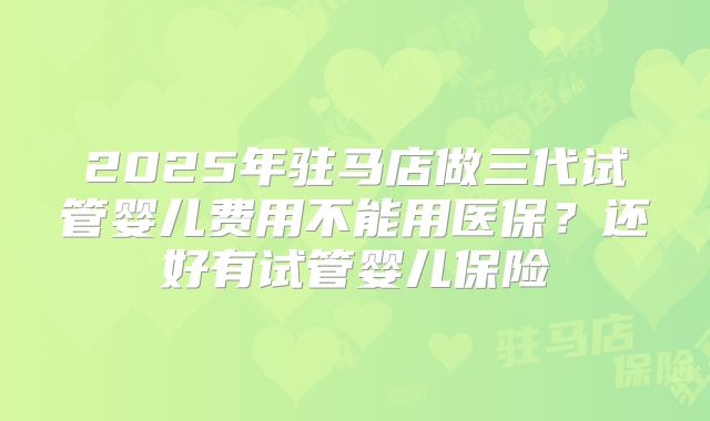 2025年驻马店做三代试管婴儿费用不能用医保？还好有试管婴儿保险