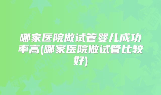 哪家医院做试管婴儿成功率高(哪家医院做试管比较好)