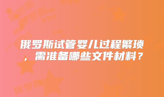 俄罗斯试管婴儿过程繁琐，需准备哪些文件材料？