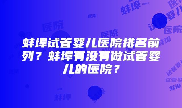 蚌埠试管婴儿医院排名前列?蚌埠有没有做试管婴儿的医院?