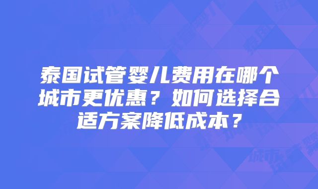 泰国试管婴儿费用在哪个城市更优惠？如何选择合适方案降低成本？