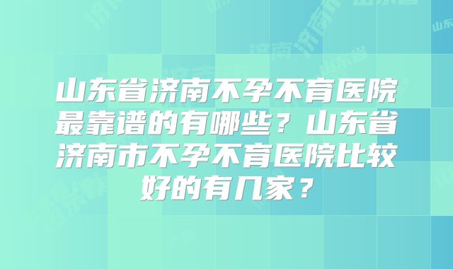 山东省济南不孕不育医院最靠谱的有哪些？山东省济南市不孕不育医院比较好的有几家？