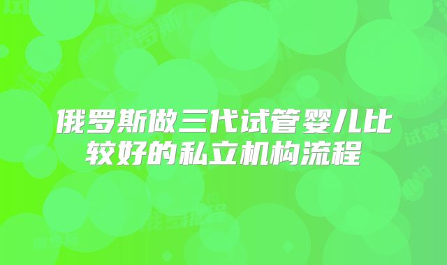 俄罗斯做三代试管婴儿比较好的私立机构流程