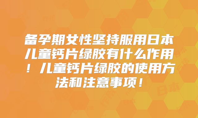 备孕期女性坚持服用日本儿童钙片绿胶有什么作用！儿童钙片绿胶的使用方法和注意事项！