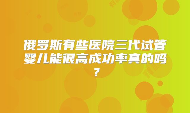 俄罗斯有些医院三代试管婴儿能很高成功率真的吗？