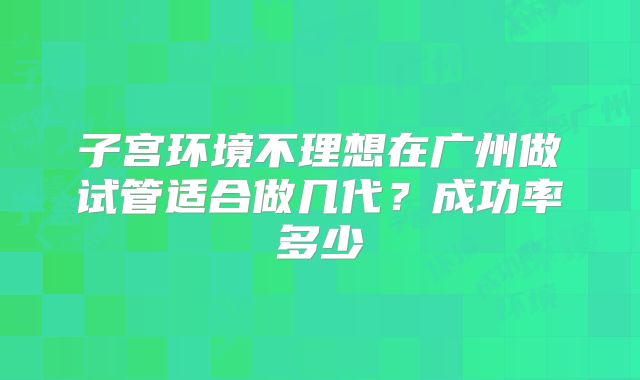 子宫环境不理想在广州做试管适合做几代？成功率多少