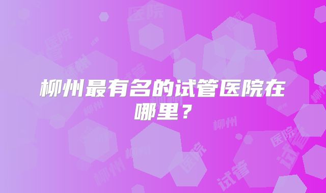 柳州最有名的试管医院在哪里？