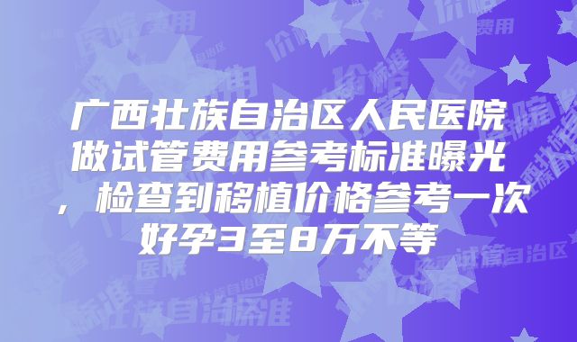广西壮族自治区人民医院做试管费用参考标准曝光,检查到移植价格参考一次好孕3至8万不等
