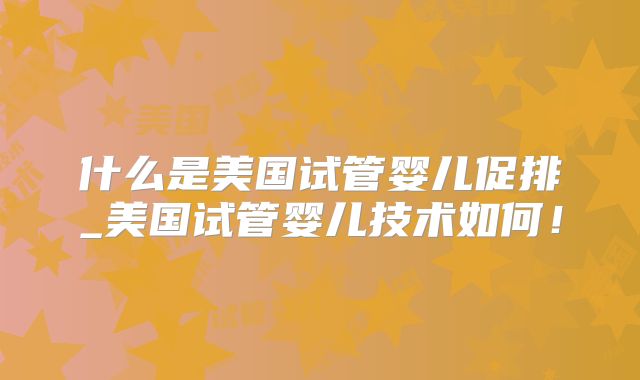 什么是美国试管婴儿促排_美国试管婴儿技术如何！