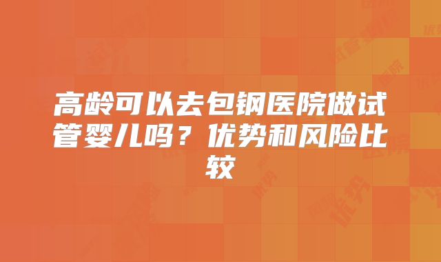 高龄可以去包钢医院做试管婴儿吗？优势和风险比较