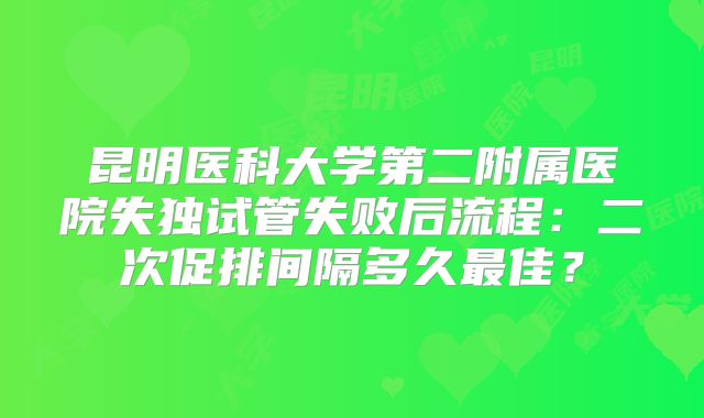 昆明医科大学第二附属医院失独试管失败后流程：二次促排间隔多久最佳？