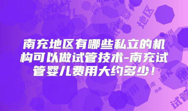 南充地区有哪些私立的机构可以做试管技术-南充试管婴儿费用大约多少！