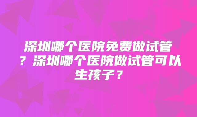深圳哪个医院免费做试管？深圳哪个医院做试管可以生孩子？