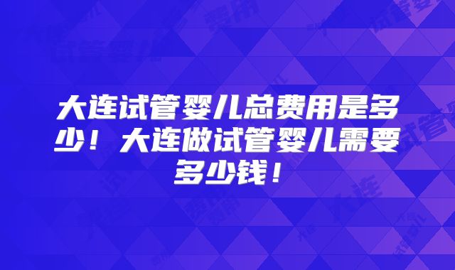 大连试管婴儿总费用是多少！大连做试管婴儿需要多少钱！