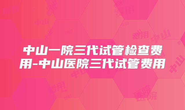 中山一院三代试管检查费用-中山医院三代试管费用