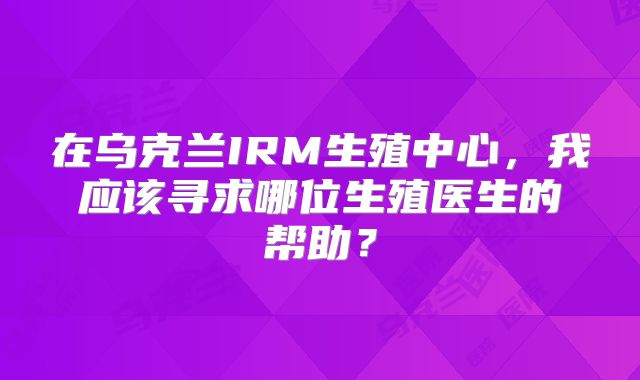 在乌克兰IRM生殖中心,我应该寻求哪位生殖医生的帮助?