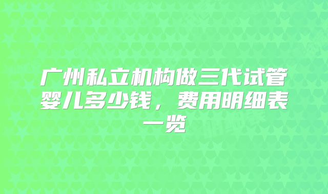 广州私立机构做三代试管婴儿多少钱，费用明细表一览