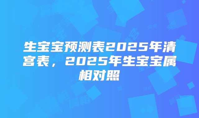 生宝宝预测表2025年清宫表,2025年生宝宝属相对照