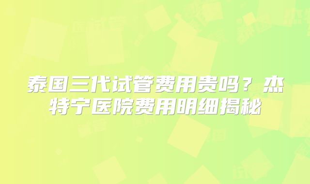 泰国三代试管费用贵吗？杰特宁医院费用明细揭秘