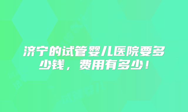 济宁的试管婴儿医院要多少钱,费用有多少!