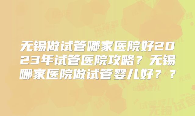 无锡做试管哪家医院好2023年试管医院攻略?无锡哪家医院做试管婴儿好??