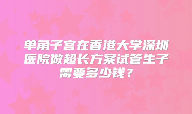 单角子宫在香港大学深圳医院做超长方案试管生子需要多少钱？