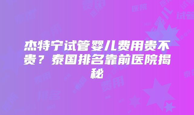 杰特宁试管婴儿费用贵不贵?泰国排名靠前医院揭秘