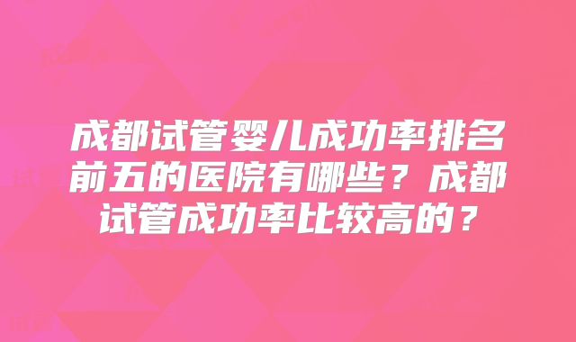 成都试管婴儿成功率排名前五的医院有哪些?成都试管成功率比较高的?