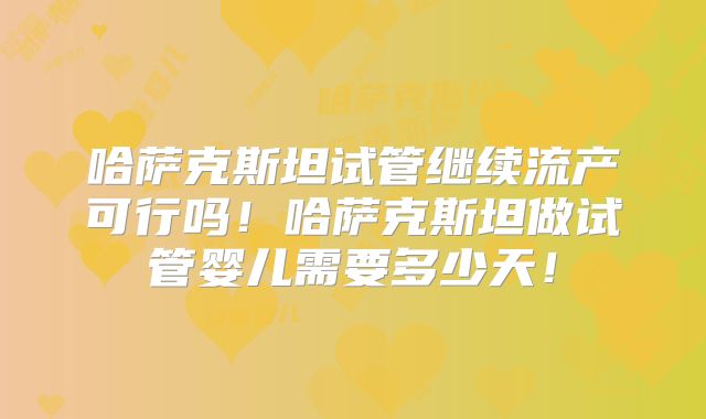 哈萨克斯坦试管继续流产可行吗！哈萨克斯坦做试管婴儿需要多少天！