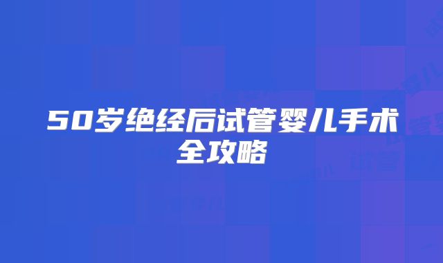 50岁绝经后试管婴儿手术全攻略