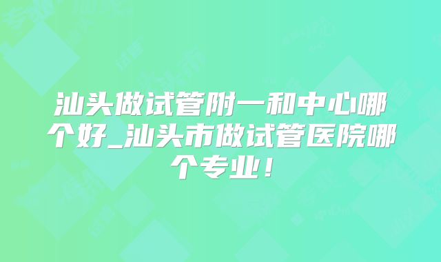 汕头做试管附一和中心哪个好_汕头市做试管医院哪个专业！