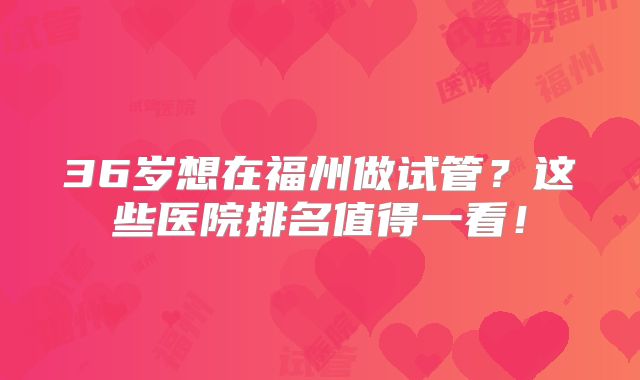 36岁想在福州做试管?这些医院排名值得一看!