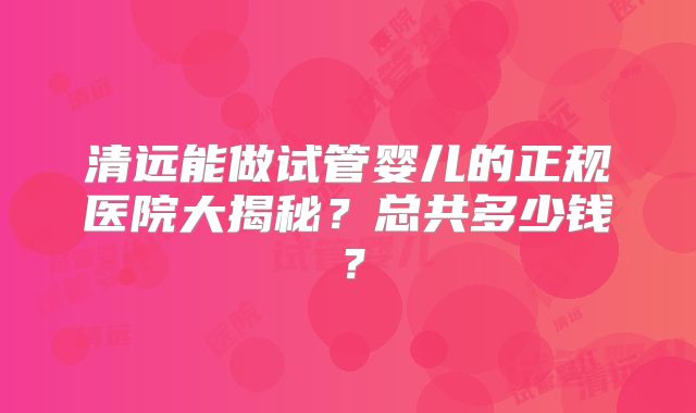 清远能做试管婴儿的正规医院大揭秘?总共多少钱?