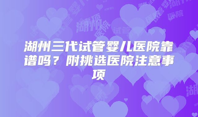 湖州三代试管婴儿医院靠谱吗？附挑选医院注意事项