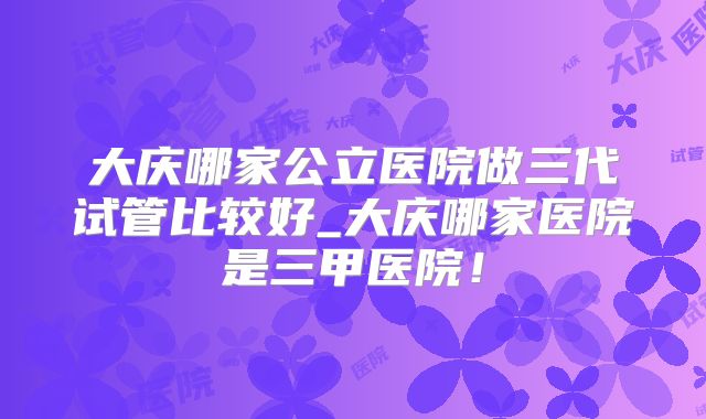 大庆哪家公立医院做三代试管比较好_大庆哪家医院是三甲医院！