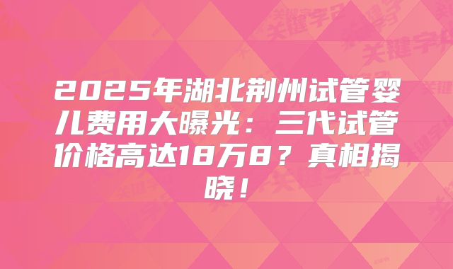 2025年湖北荆州试管婴儿费用大曝光：三代试管价格高达18万8？真相揭晓！