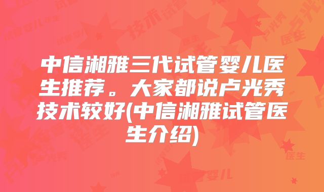 中信湘雅三代试管婴儿医生推荐。大家都说卢光秀技术较好(中信湘雅试管医生介绍)