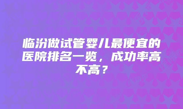 临汾做试管婴儿最便宜的医院排名一览，成功率高不高？