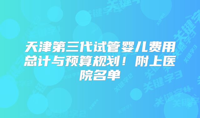 天津第三代试管婴儿费用总计与预算规划！附上医院名单