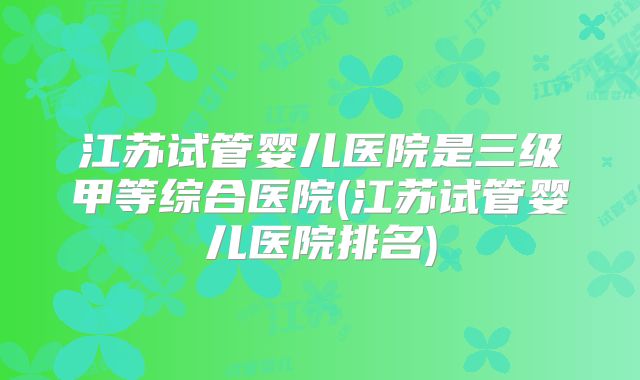 江苏试管婴儿医院是三级甲等综合医院(江苏试管婴儿医院排名)