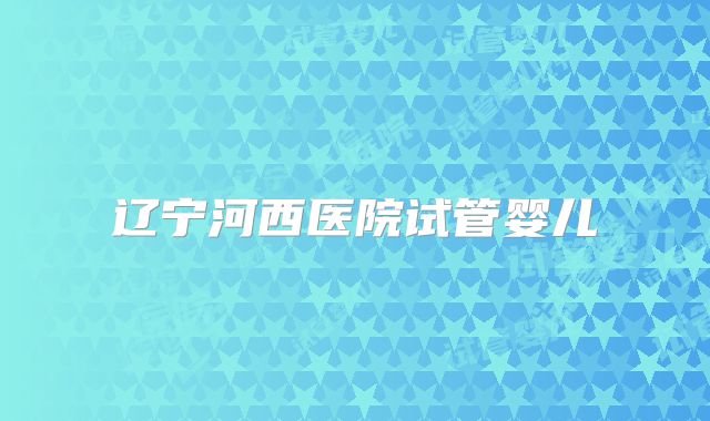 辽宁河西医院试管婴儿