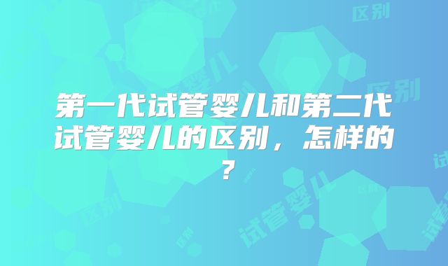 第一代试管婴儿和第二代试管婴儿的区别，怎样的？