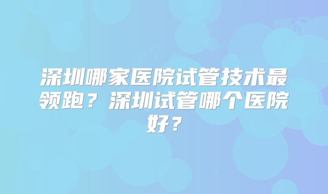 深圳哪家医院试管技术最领跑？深圳试管哪个医院好？