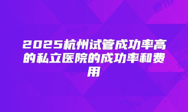 2025杭州试管成功率高的私立医院的成功率和费用