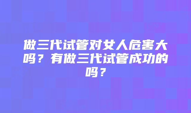 做三代试管对女人危害大吗？有做三代试管成功的吗？