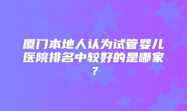 厦门本地人认为试管婴儿医院排名中较好的是哪家?