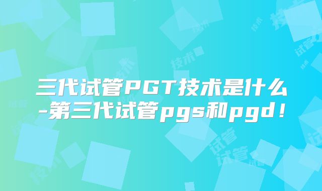 三代试管PGT技术是什么-第三代试管pgs和pgd！