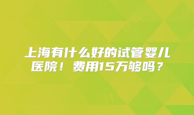 上海有什么好的试管婴儿医院!费用15万够吗?
