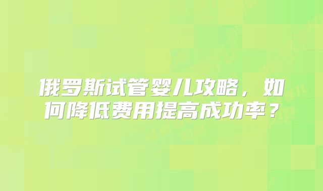 俄罗斯试管婴儿攻略，如何降低费用提高成功率？
